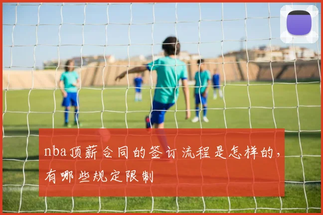 nba顶薪合同的签订流程是怎样的，有哪些规定限制