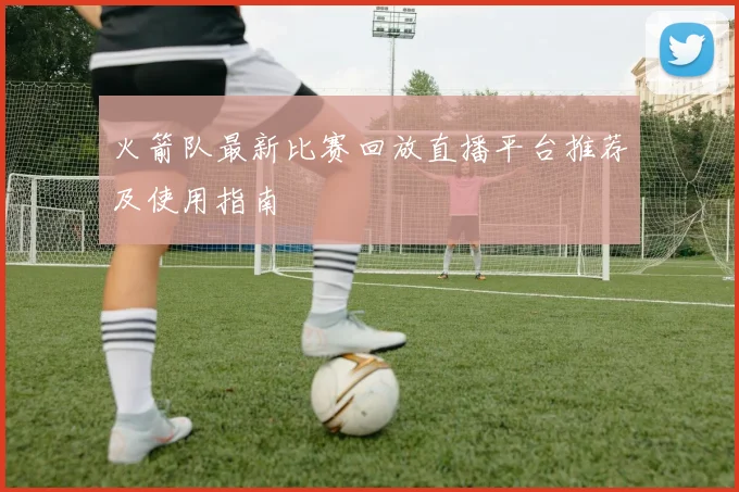 火箭队最新比赛回放直播平台推荐及使用指南